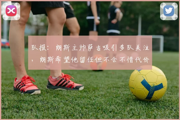 队报:朗斯主帅萨吉吸引多队关注,朗斯希望他留任但不会不惜代价