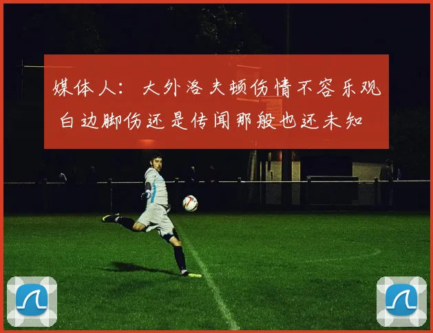 媒体人:大外洛夫顿伤情不容乐观 白边脚伤还是传闻那般也还未知