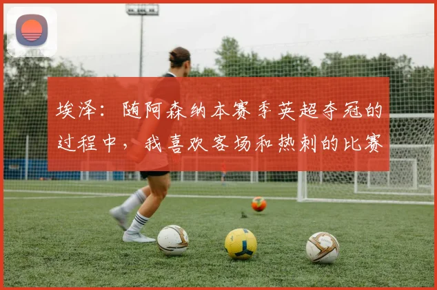 埃泽:随阿森纳本赛季英超夺冠的过程中,我喜欢客场和热刺的比赛