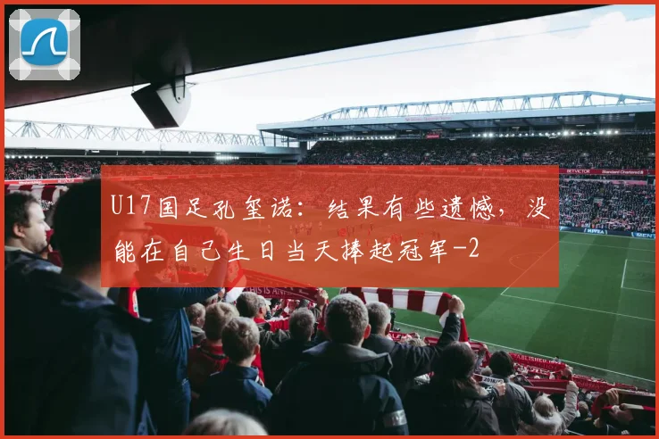 U17国足孔玺诺：结果有些遗憾，没能在自己生日当天捧起冠军