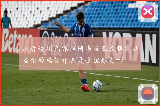 记者谈姆巴佩和阿韦洛亚交锋:弗洛伦蒂诺估计还是会挺球员