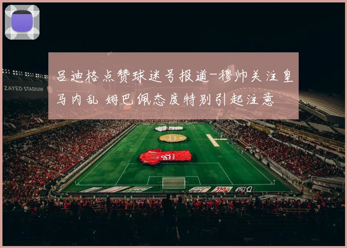 吕迪格点赞球迷号报道-穆帅关注皇马内乱 姆巴佩态度特别引起注意