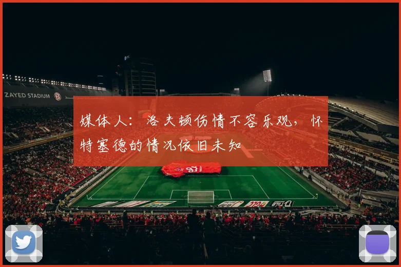 媒体人:洛夫顿伤情不容乐观,怀特塞德的情况依旧未知