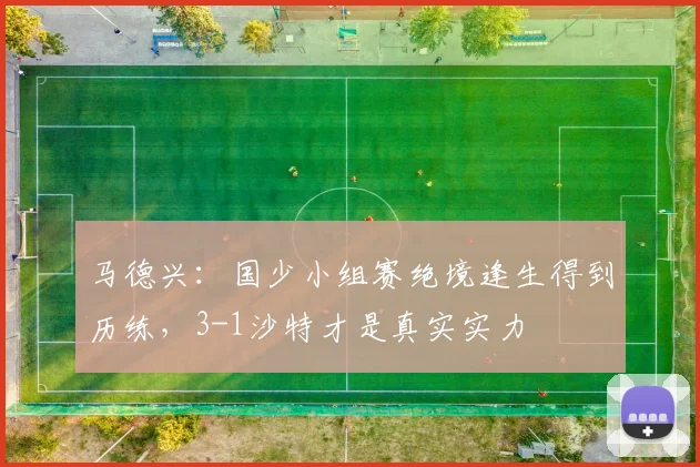 马德兴:国少小组赛绝境逢生得到历练,3-1沙特才是真实实力
