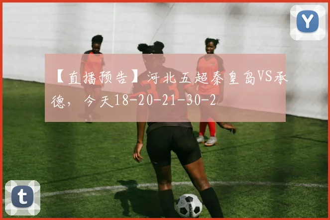 【直播预告】河北五超秦皇岛VS承德，今天18-20-21-30