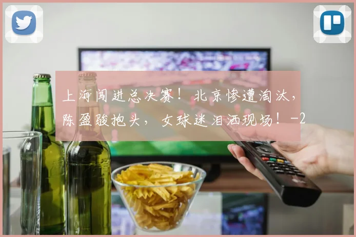 上海闯进总决赛！北京惨遭淘汰，陈盈骏抱头，女球迷泪洒现场！