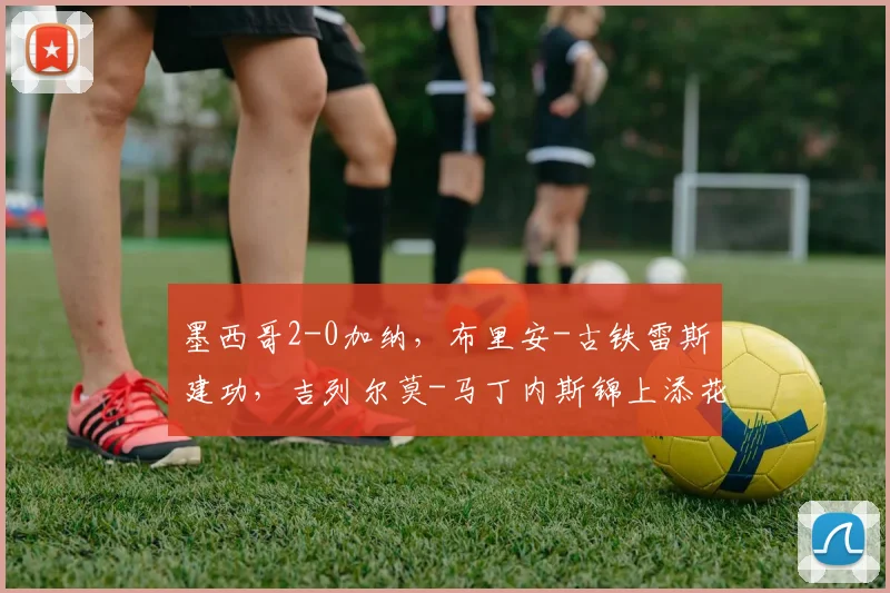 墨西哥2-0加纳，布里安-古铁雷斯建功，吉列尔莫-马丁内斯锦上添花
