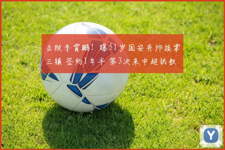 击败李霄鹏!曝51岁国安弃帅接掌三镇 签约1年半 第3次来中超执教