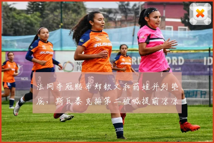 法网夺冠赔率郑钦文和药娃并列垫底，斯瓦泰克排第二被喊提前凉凉