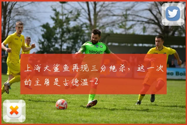 上海大鲨鱼再现三分绝杀，这一次的主角是古德温