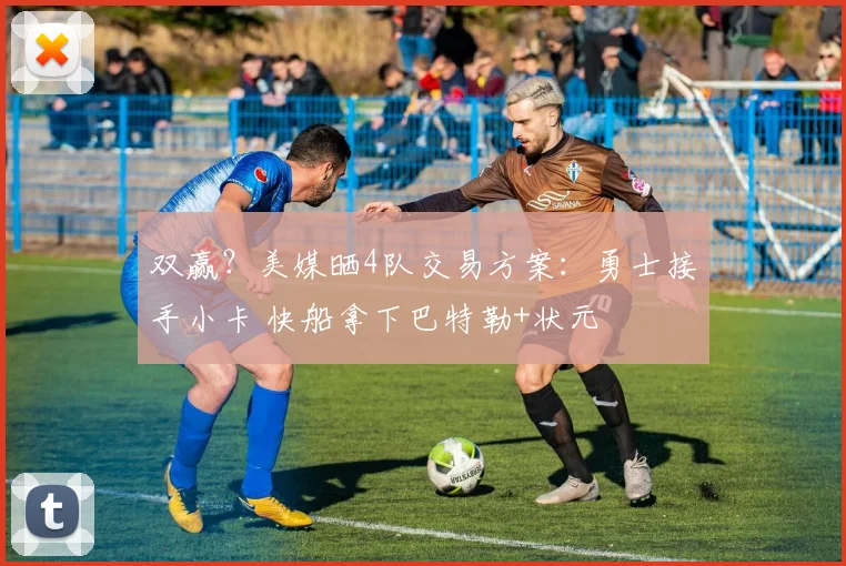 双赢？美媒晒4队交易方案：勇士接手小卡 快船拿下巴特勒+状元