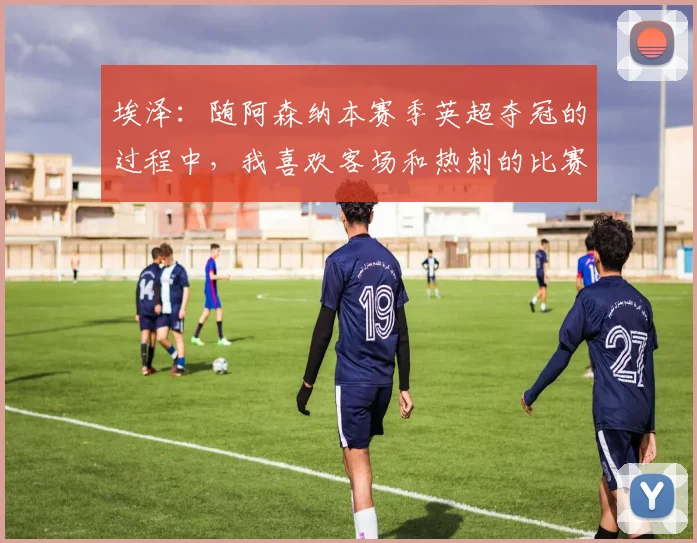 埃泽：随阿森纳本赛季英超夺冠的过程中，我喜欢客场和热刺的比赛