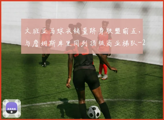 文班亚马球衣销量跻身联盟前五,与詹姆斯库里同列顶级商业梯队