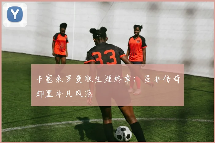 卡塞米罗曼联生涯终章：虽非传奇却显非凡风范