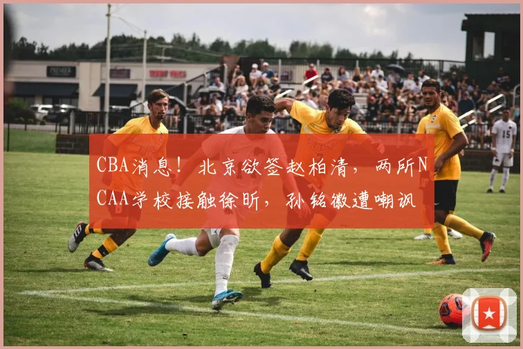 CBA消息！北京欲签赵柏清，两所NCAA学校接触徐昕，孙铭徽遭嘲讽