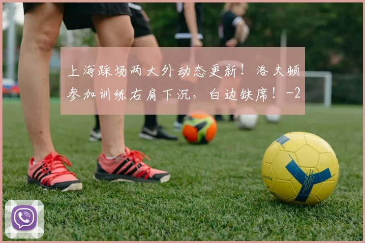 上海踩场两大外动态更新！洛夫顿参加训练右肩下沉，白边缺席！