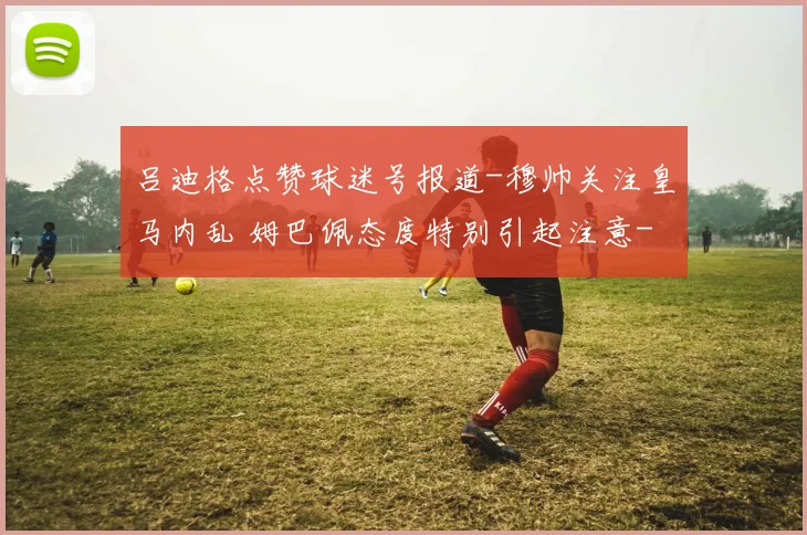 吕迪格点赞球迷号报道-穆帅关注皇马内乱 姆巴佩态度特别引起注意