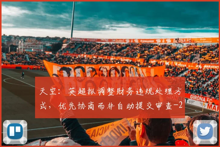 天空:英超拟调整财务违规处理方式,优先协商而非自动提交审查