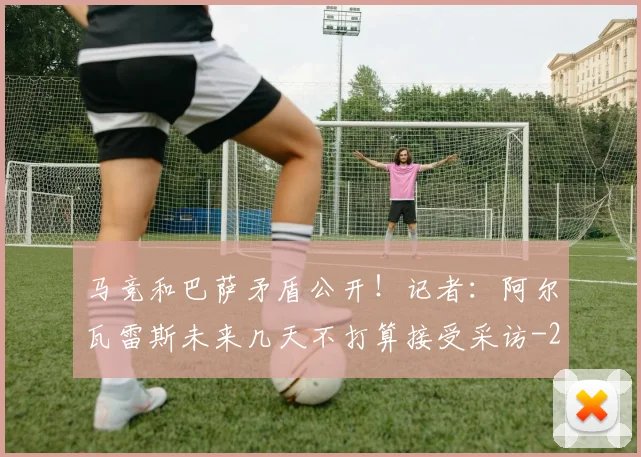 马竞和巴萨矛盾公开！记者：阿尔瓦雷斯未来几天不打算接受采访