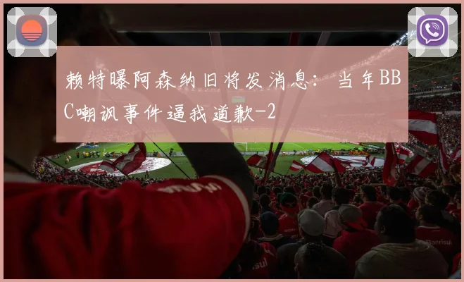 赖特曝阿森纳旧将发消息:当年BBC嘲讽事件逼我道歉