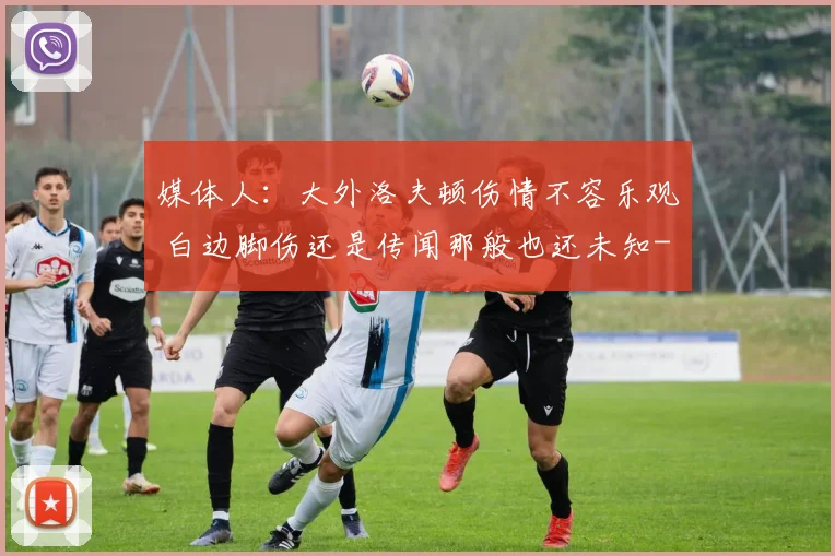 媒体人:大外洛夫顿伤情不容乐观 白边脚伤还是传闻那般也还未知