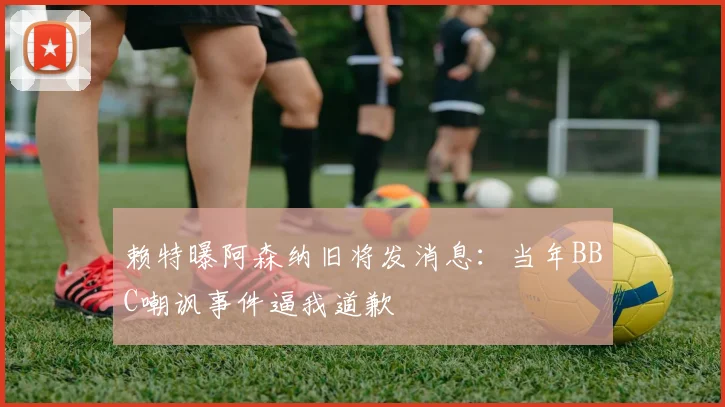 赖特曝阿森纳旧将发消息:当年BBC嘲讽事件逼我道歉