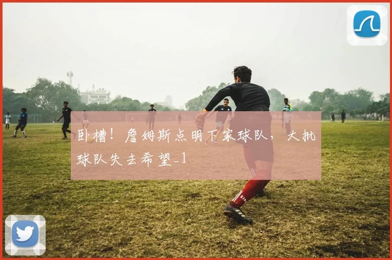 卧槽!詹姆斯点明下家球队,大批球队失去希望_1