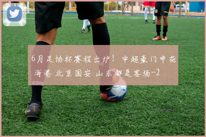 6月足协杯赛程出炉!中超豪门申花 海港 北京国安 山东都是客场