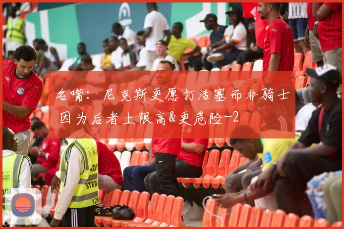 名嘴:尼克斯更愿打活塞而非骑士 因为后者上限高&更危险