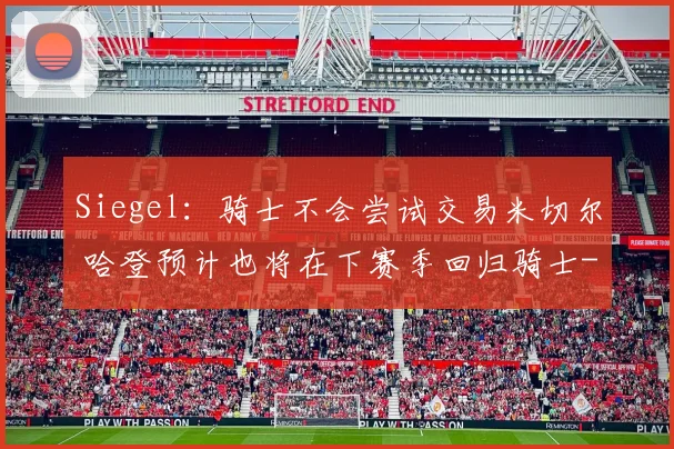 Siegel:骑士不会尝试交易米切尔 哈登预计也将在下赛季回归骑士