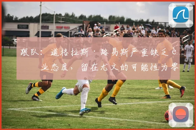 跟队:道格拉斯·路易斯严重缺乏职业态度,留在尤文的可能性为零