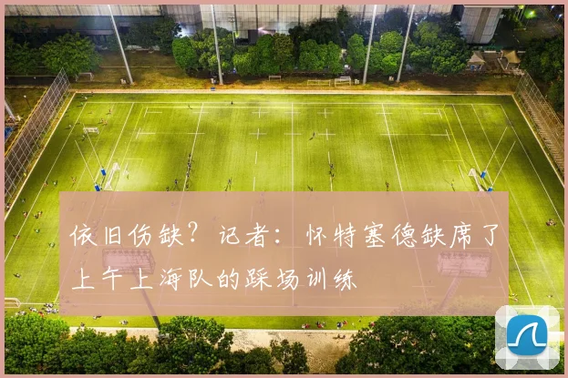 依旧伤缺？记者：怀特塞德缺席了上午上海队的踩场训练