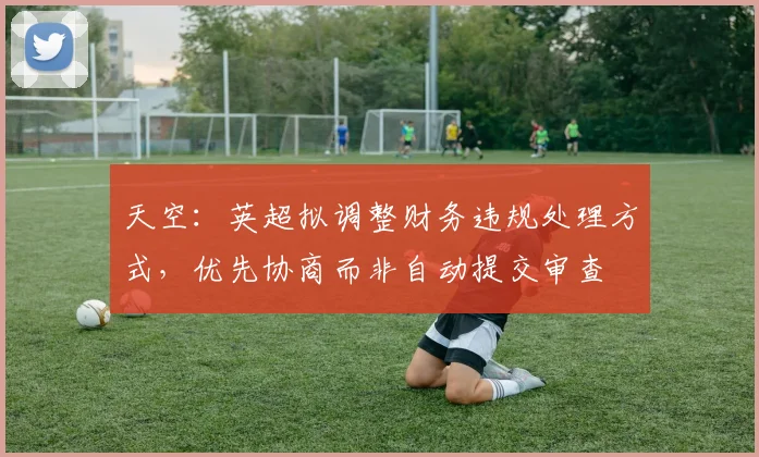 天空：英超拟调整财务违规处理方式，优先协商而非自动提交审查