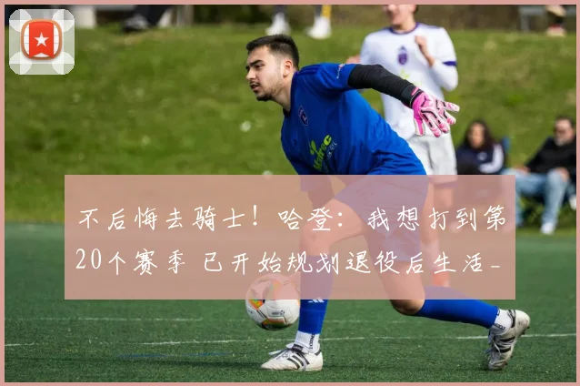 不后悔去骑士!哈登:我想打到第20个赛季 已开始规划退役后生活_1