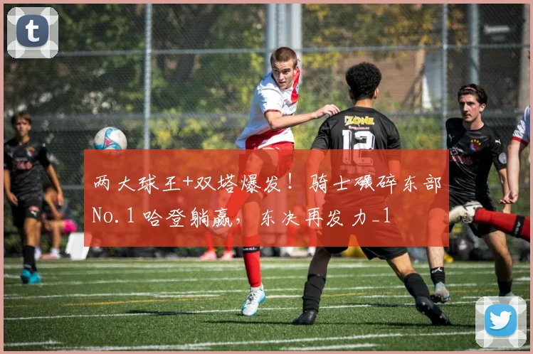 两大球王+双塔爆发！骑士碾碎东部No.1 哈登躺赢，东决再发力_1