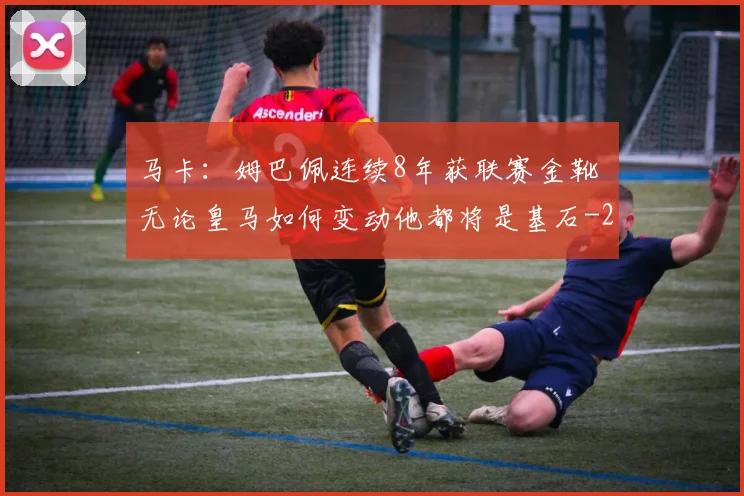 马卡:姆巴佩连续8年获联赛金靴 无论皇马如何变动他都将是基石