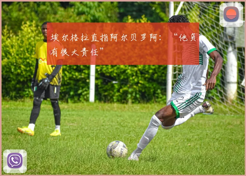 埃尔格拉直指阿尔贝罗阿：“他负有很大责任”