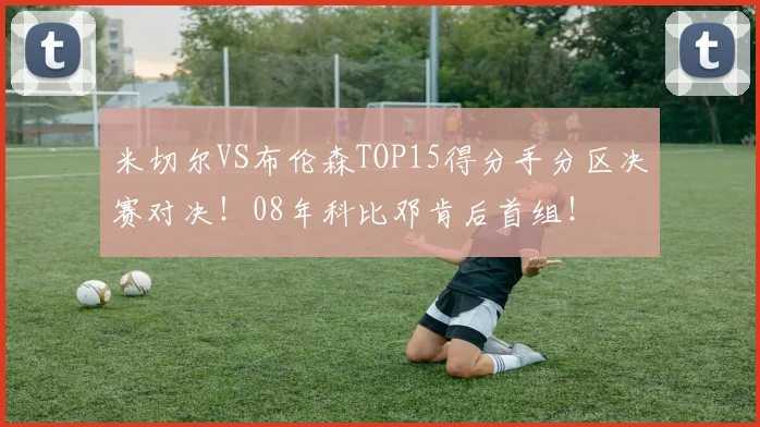 米切尔VS布伦森TOP15得分手分区决赛对决！08年科比邓肯后首组！