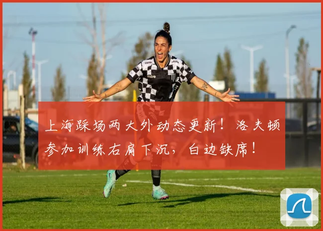 上海踩场两大外动态更新！洛夫顿参加训练右肩下沉，白边缺席！