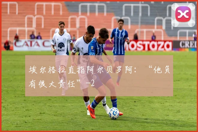 埃尔格拉直指阿尔贝罗阿:“他负有很大责任”