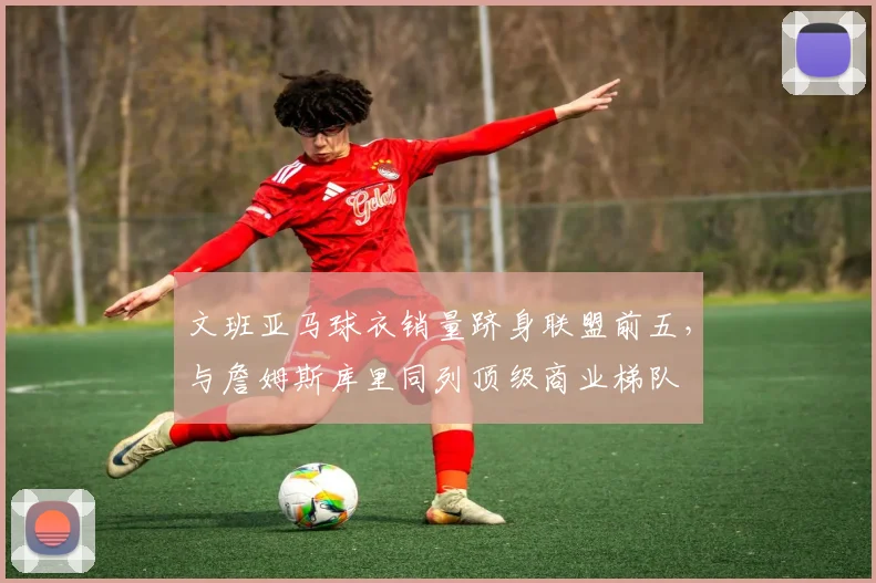 文班亚马球衣销量跻身联盟前五,与詹姆斯库里同列顶级商业梯队