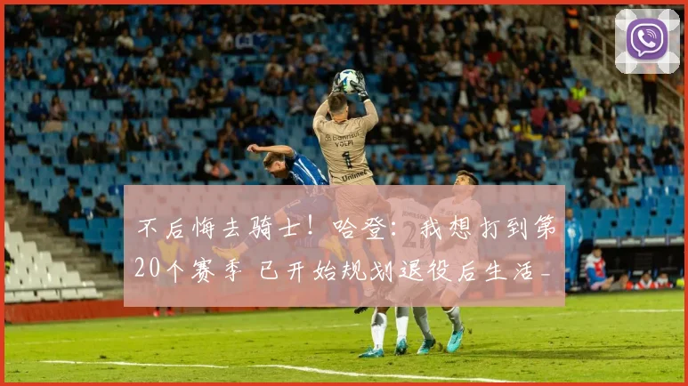不后悔去骑士!哈登:我想打到第20个赛季 已开始规划退役后生活_1