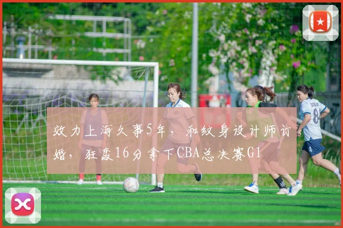 效力上海久事5年，和纹身设计师订婚，狂轰16分拿下CBA总决赛G1