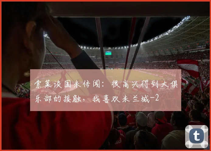 索莱谈国米传闻:很高兴得到大俱乐部的接触,我喜欢米兰城
