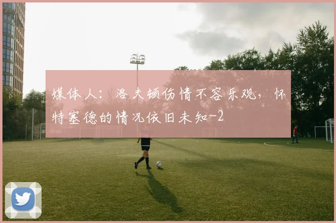 媒体人:洛夫顿伤情不容乐观,怀特塞德的情况依旧未知
