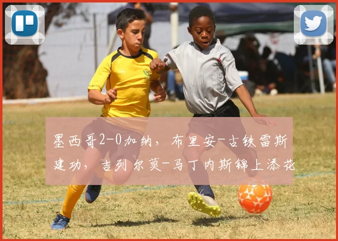 墨西哥2-0加纳，布里安-古铁雷斯建功，吉列尔莫-马丁内斯锦上添花
