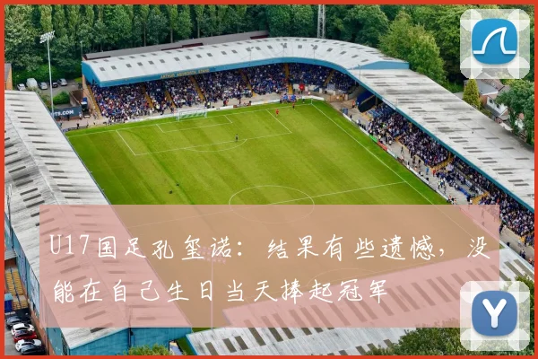 U17国足孔玺诺：结果有些遗憾，没能在自己生日当天捧起冠军