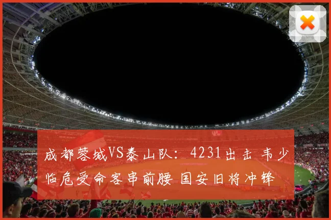 成都蓉城VS泰山队:4231出击 韦少临危受命客串前腰 国安旧将冲锋