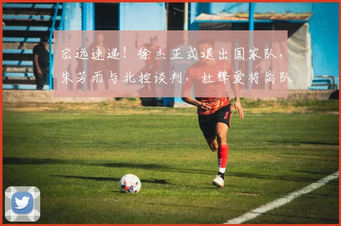 宏远速递!徐杰正式退出国家队,朱芳雨与北控谈判,杜锋爱将离队