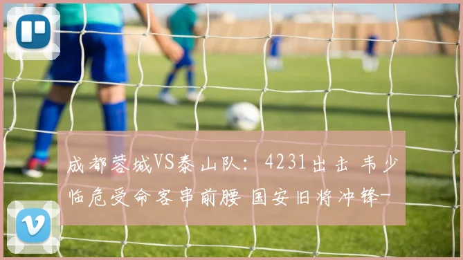 成都蓉城VS泰山队:4231出击 韦少临危受命客串前腰 国安旧将冲锋
